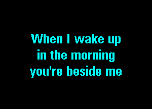 When I wake up

in the morning
you're beside me