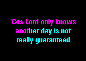 'Cos Lord only knows

another day is not
really guaranteed