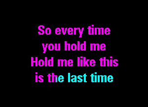 So every time
you hold me

Hold me like this
is the last time