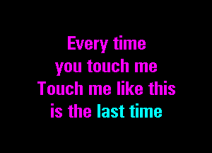 Every time
you touch me

Touch me like this
is the last time