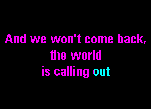 And we won't come back,

the world
is calling out