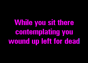 While you sit there

contemplating you
wound up left for dead