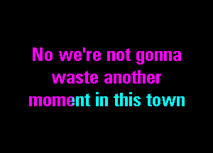 No we're not gonna

waste another
moment in this town