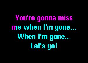 You're gonna miss
me when I'm gone...

When I'm gone...
Let's go!