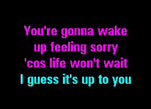 You're gonna wake
up feeling sorry

'cos life won't wait
I guess it's up to you