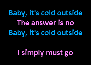 Baby, it's cold outside
The answer is no
Baby, it's cold outside

I simply must go