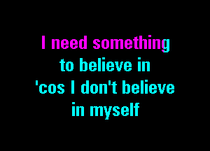 I need something
to believe in

'cos I don't believe
in myself