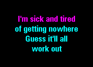 I'm sick and tired
of getting nowhere

Guess it'll all
work out