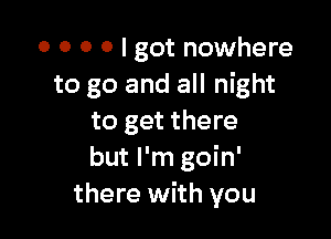 o o o o I got nowhere
to go and all night

to get there
but I'm goin'
there with you