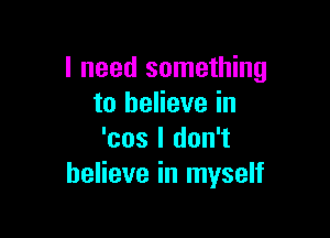 I need something
to believe in

'cos I don't
believe in myself