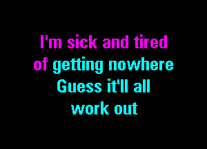 I'm sick and tired
of getting nowhere

Guess it'll all
work out