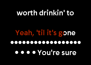 worth drinkin' to

Yeah, 'til it's gone
OOOOOOOOOOOOOOOOOO

0 0 0 0 You're sure