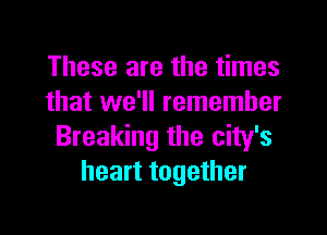These are the times
that we'll remember

Breaking the city's
heart together
