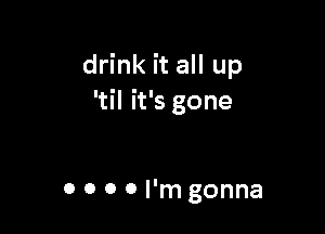 drink it all up
'til it's gone

0 0 0 0 I'm gonna