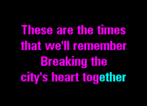 These are the times
that we'll remember
Breaking the
city's heart together