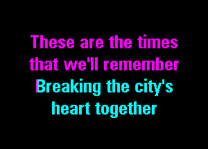 These are the times
that we'll remember

Breaking the city's
heart together