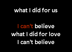 what I did for us

I can't believe
what I did for love
I can't believe
