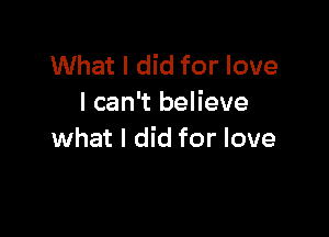 What I did for love
I can't believe

what I did for love