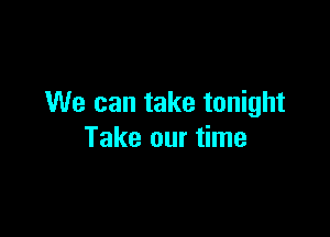 We can take tonight

Take our time
