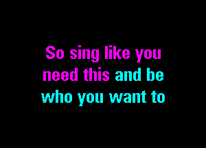 So sing like you

need this and he
who you want to
