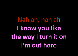 Nah ah, nah ah

I know you like
the way I turn it on
I'm out here