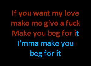 If you want my love
make me give a fuck

Make you beg for it
I'mma make you
beg for it