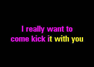 I really want to

come kick it with you