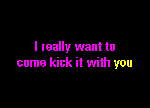 I really want to

come kick it with you