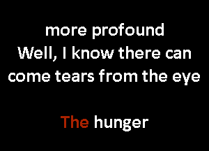 more profound
Well, I know there can
come tears from the eye

The hunger