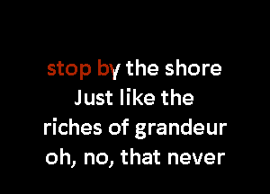stop by the shore

Just like the
riches of grandeur
oh, no, that never