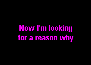 Now I'm looking

for a reason why