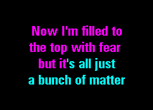 Now I'm filled to
the top with fear

but it's all just
a bunch of matter