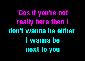 'Cos if you're not
really here then I

don't wanna be either

I wanna be
next to you