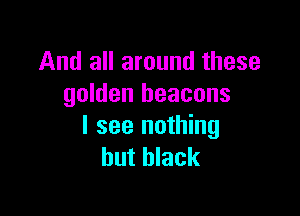 And all around these
golden beacons

I see nothing
but black
