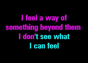 I feel a way of
something beyond them

I don't see what
I can feel