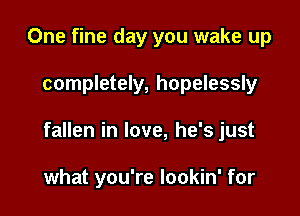 One fine day you wake up

completely, hopelessly

fallen in love, he's just

what you're lookin' for