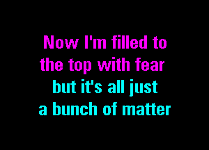 Now I'm filled to
the top with fear

but it's all just
a bunch of matter