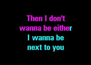 Then I don't
wanna be either

I wanna be
next to you