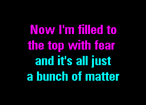 Now I'm filled to
the top with fear

and it's all just
a bunch of matter