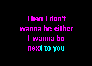 Then I don't
wanna be either

I wanna be
next to you