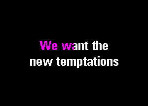 We want the

new temptations