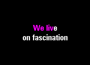 We live

on fascination