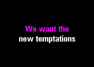 We want the

new temptations