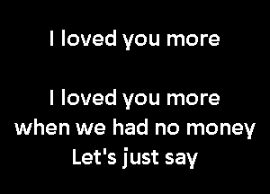 I loved you more

I loved you more
when we had no money
Let's just say