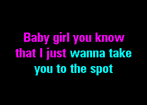 Baby girl you know

that I iust wanna take
you to the spot