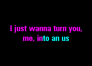 I just wanna turn you,

me, into an us