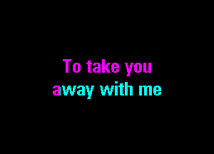 To take you

away with me