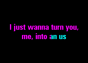 I just wanna turn you,

me, into an us