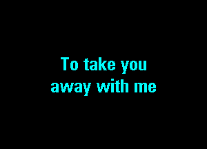 To take you

away with me