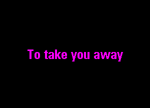 To take you away